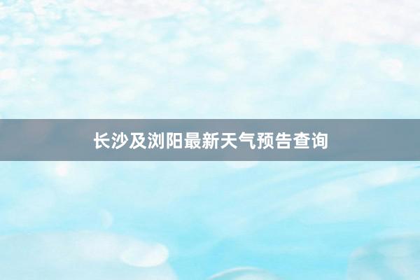 长沙及浏阳最新天气预告查询